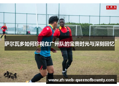 萨尔瓦多如何珍视在广州队的宝贵时光与深刻回忆