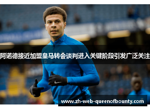 阿诺德接近加盟皇马转会谈判进入关键阶段引发广泛关注