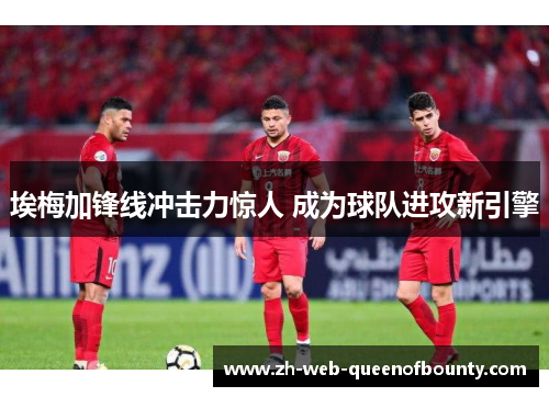 埃梅加锋线冲击力惊人 成为球队进攻新引擎 埃梅加锋线冲击力惊人 成为球队进攻新引擎